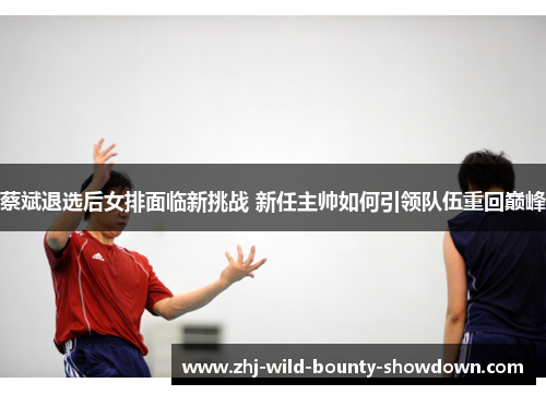 蔡斌退选后女排面临新挑战 新任主帅如何引领队伍重回巅峰 蔡斌退选后女排面临新挑战 新任主帅如何引领队伍重回巅峰