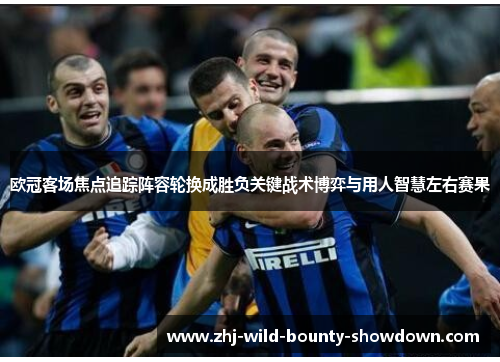 欧冠客场焦点追踪阵容轮换成胜负关键战术博弈与用人智慧左右赛果 欧冠客场焦点追踪阵容轮换成胜负关键战术博弈与用人智慧左右赛果