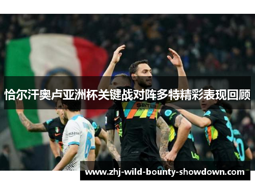 恰尔汗奥卢亚洲杯关键战对阵多特精彩表现回顾 恰尔汗奥卢亚洲杯关键战对阵多特精彩表现回顾