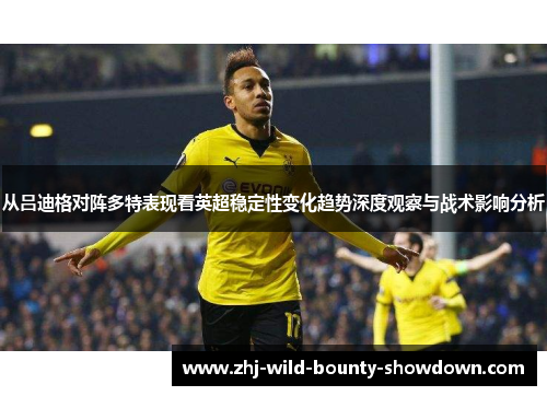 从吕迪格对阵多特表现看英超稳定性变化趋势深度观察与战术影响分析 从吕迪格对阵多特表现看英超稳定性变化趋势深度观察与战术影响分析