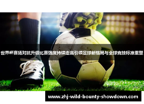 世界杯赛场对抗升级比赛强度持续走高引领足球新格局与全球竞技标准重塑 世界杯赛场对抗升级比赛强度持续走高引领足球新格局与全球竞技标准重塑