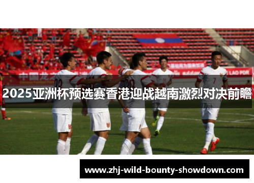 2025亚洲杯预选赛香港迎战越南激烈对决前瞻 2025亚洲杯预选赛香港迎战越南激烈对决前瞻