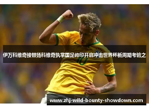 伊万科维奇接替扬科维奇执掌国足帅印开启冲击世界杯新周期考验之