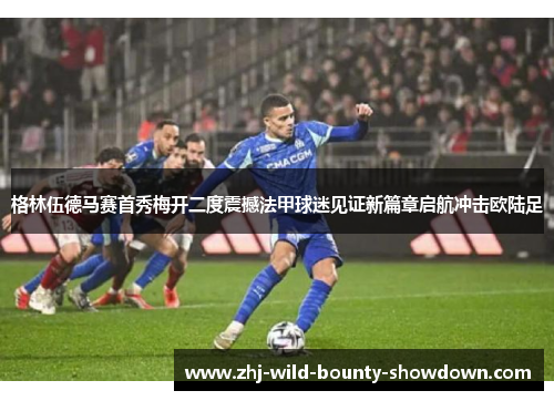 格林伍德马赛首秀梅开二度震撼法甲球迷见证新篇章启航冲击欧陆足