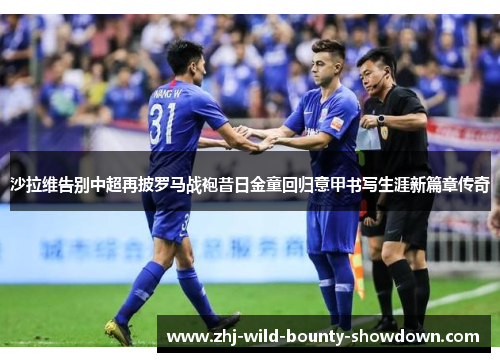 沙拉维告别中超再披罗马战袍昔日金童回归意甲书写生涯新篇章传奇