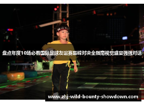 盘点年度10场必看国际足球友谊赛巅峰对决全指南视觉盛宴强强对话