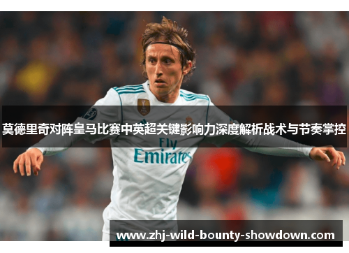 莫德里奇对阵皇马比赛中英超关键影响力深度解析战术与节奏掌控