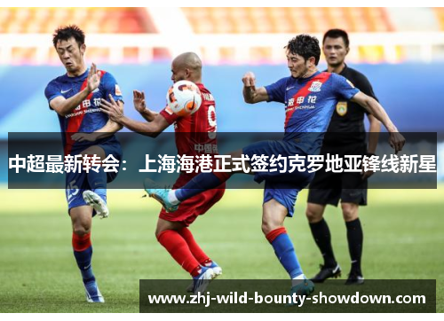 中超最新转会：上海海港正式签约克罗地亚锋线新星