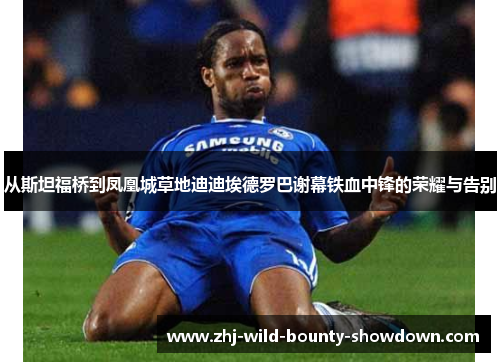 从斯坦福桥到凤凰城草地迪迪埃德罗巴谢幕铁血中锋的荣耀与告别 从斯坦福桥到凤凰城草地迪迪埃德罗巴谢幕铁血中锋的荣耀与告别