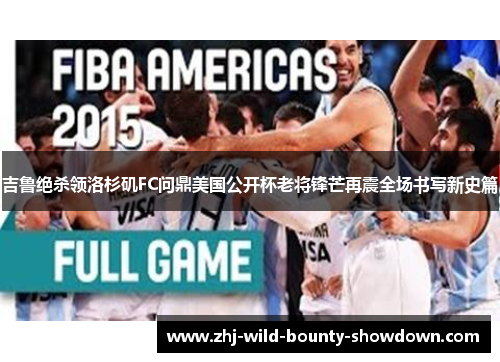 吉鲁绝杀领洛杉矶FC问鼎美国公开杯老将锋芒再震全场书写新史篇