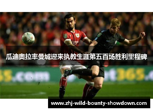 瓜迪奥拉率曼城迎来执教生涯第五百场胜利里程碑