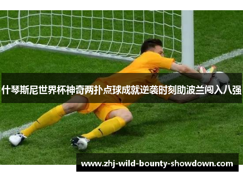什琴斯尼世界杯神奇两扑点球成就逆袭时刻助波兰闯入八强 什琴斯尼世界杯神奇两扑点球成就逆袭时刻助波兰闯入八强