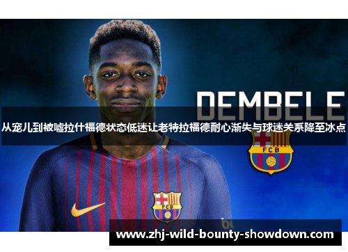 从宠儿到被嘘拉什福德状态低迷让老特拉福德耐心渐失与球迷关系降至冰点 从宠儿到被嘘拉什福德状态低迷让老特拉福德耐心渐失与球迷关系降至冰点