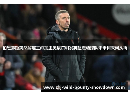 伯恩茅斯突然解雇主帅加里奥尼尔引发英超震动球队未来何去何从再