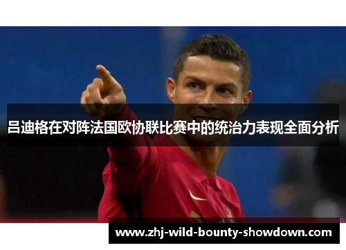吕迪格在对阵法国欧协联比赛中的统治力表现全面分析 吕迪格在对阵法国欧协联比赛中的统治力表现全面分析