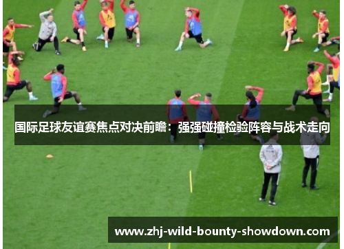 国际足球友谊赛焦点对决前瞻:强强碰撞检验阵容与战术走向 国际足球友谊赛焦点对决前瞻:强强碰撞检验阵容与战术走向