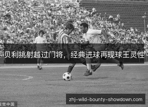 贝利挑射越过门将，经典进球再现球王灵性
